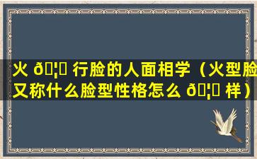 火 🦈 行脸的人面相学（火型脸又称什么脸型性格怎么 🦋 样）